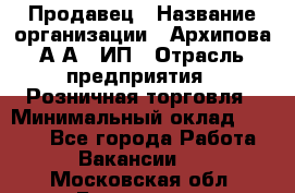 Продавец › Название организации ­ Архипова А.А., ИП › Отрасль предприятия ­ Розничная торговля › Минимальный оклад ­ 6 000 - Все города Работа » Вакансии   . Московская обл.,Бронницы г.
